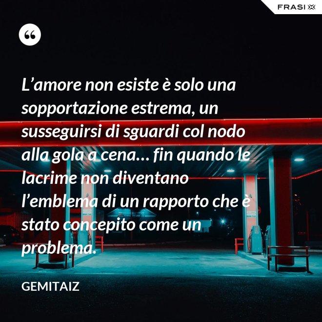 L’amore non esiste è solo una sopportazione estrema, un susseguirsi di sguardi col nodo alla gola a cena… fin quando le lacrime non diventano l’emblema di un rapporto che è stato concepito come un problema. - Gemitaiz