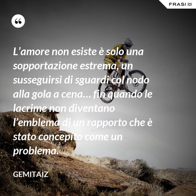 L’amore non esiste è solo una sopportazione estrema, un susseguirsi di sguardi col nodo alla gola a cena… fin quando le lacrime non diventano l’emblema di un rapporto che è stato concepito come un problema. - Gemitaiz