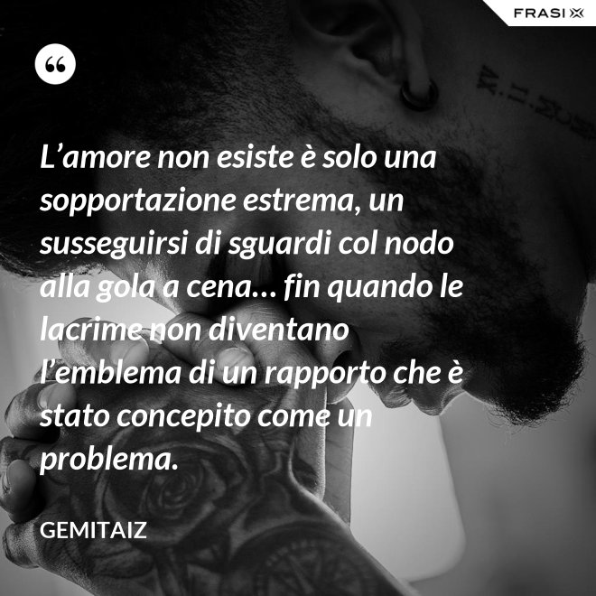 L’amore non esiste è solo una sopportazione estrema, un susseguirsi di sguardi col nodo alla gola a cena… fin quando le lacrime non diventano l’emblema di un rapporto che è stato concepito come un problema. - Gemitaiz