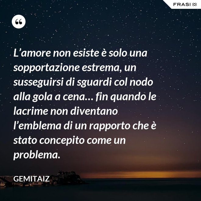 L’amore non esiste è solo una sopportazione estrema, un susseguirsi di sguardi col nodo alla gola a cena… fin quando le lacrime non diventano l’emblema di un rapporto che è stato concepito come un problema. - Gemitaiz