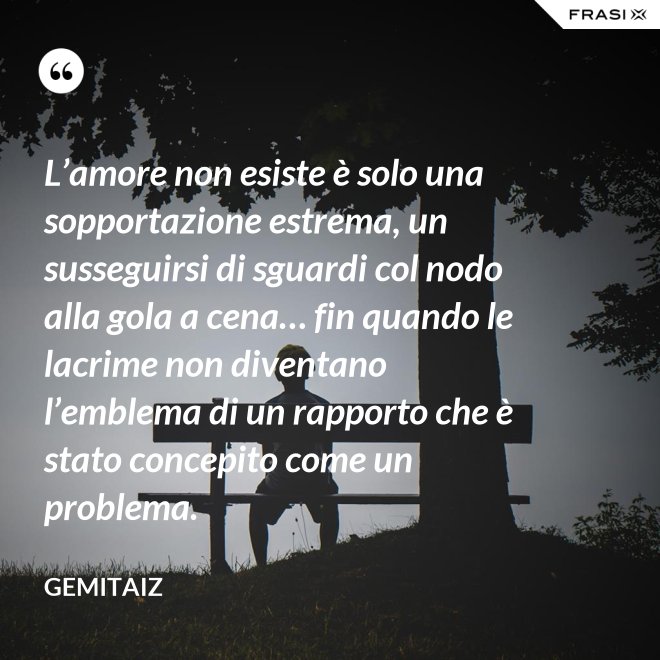 L’amore non esiste è solo una sopportazione estrema, un susseguirsi di sguardi col nodo alla gola a cena… fin quando le lacrime non diventano l’emblema di un rapporto che è stato concepito come un problema. - Gemitaiz
