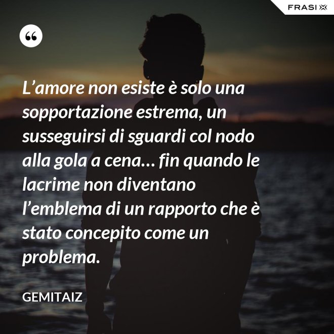 L’amore non esiste è solo una sopportazione estrema, un susseguirsi di sguardi col nodo alla gola a cena… fin quando le lacrime non diventano l’emblema di un rapporto che è stato concepito come un problema. - Gemitaiz