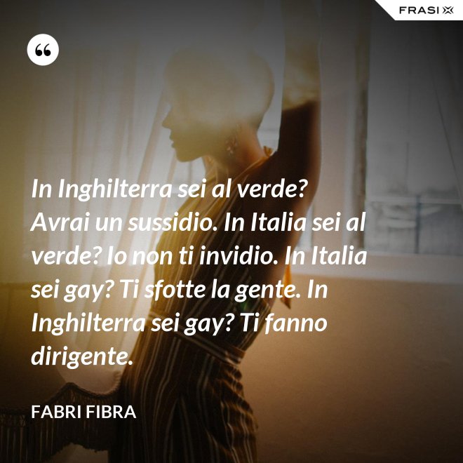 In Inghilterra sei al verde? Avrai un sussidio. In Italia sei al verde? Io non ti invidio. In Italia sei gay? Ti sfotte la gente. In Inghilterra sei gay? Ti fanno dirigente. - Fabri Fibra