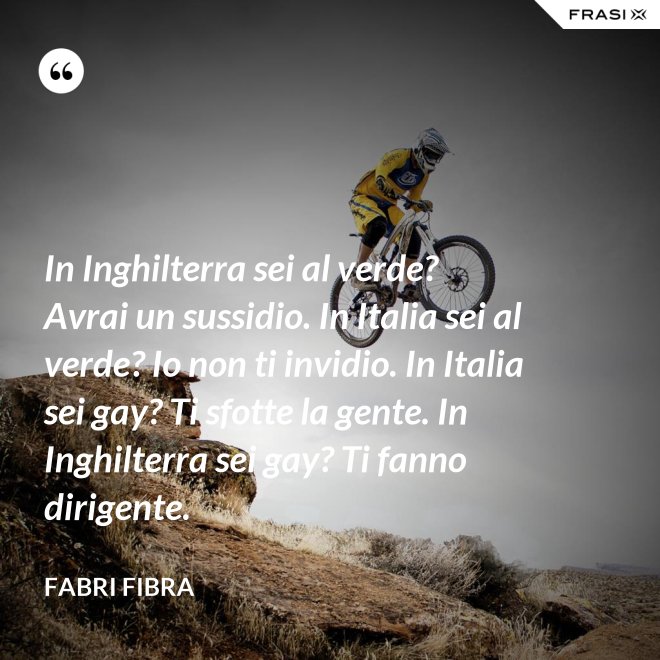 In Inghilterra sei al verde? Avrai un sussidio. In Italia sei al verde? Io non ti invidio. In Italia sei gay? Ti sfotte la gente. In Inghilterra sei gay? Ti fanno dirigente. - Fabri Fibra