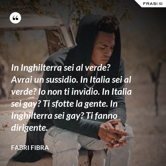 In Inghilterra sei al verde? Avrai un sussidio. In Italia sei al verde? Io non ti invidio. In Italia sei gay? Ti sfotte la gente. In Inghilterra sei gay? Ti fanno dirigente. - Fabri Fibra