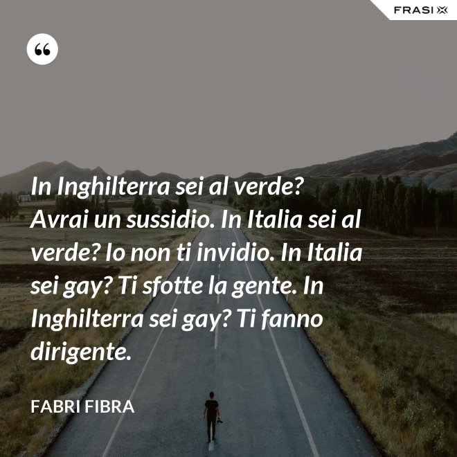 In Inghilterra sei al verde? Avrai un sussidio. In Italia sei al verde? Io non ti invidio. In Italia sei gay? Ti sfotte la gente. In Inghilterra sei gay? Ti fanno dirigente. - Fabri Fibra