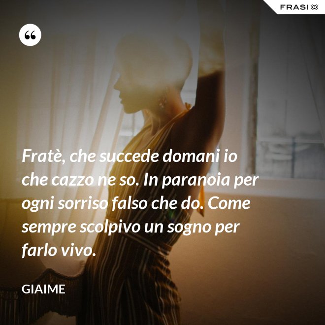 Fratè, che succede domani io che cazzo ne so. In paranoia per ogni sorriso falso che do. Come sempre scolpivo un sogno per farlo vivo. - Giaime
