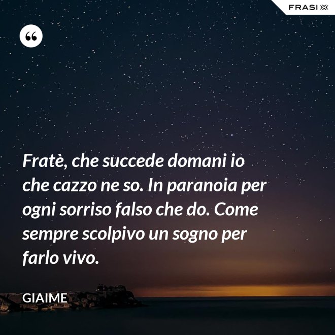 Fratè, che succede domani io che cazzo ne so. In paranoia per ogni sorriso falso che do. Come sempre scolpivo un sogno per farlo vivo. - Giaime