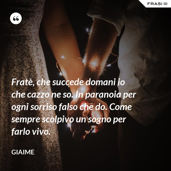 Fratè, che succede domani io che cazzo ne so. In paranoia per ogni sorriso falso che do. Come sempre scolpivo un sogno per farlo vivo. - Giaime