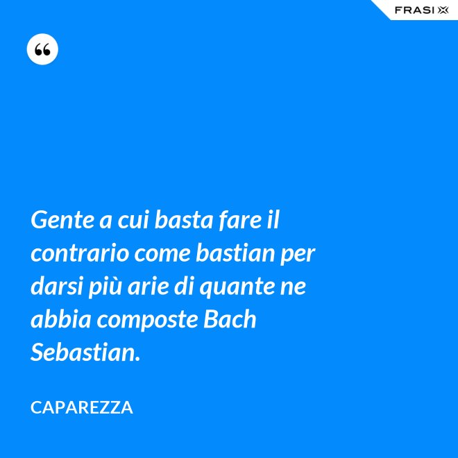 Gente a cui basta fare il contrario come bastian per darsi più arie di quante ne abbia composte Bach Sebastian. - Caparezza