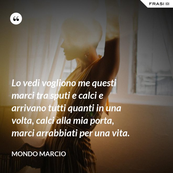 Lo vedi vogliono me questi marci tra sputi e calci e arrivano tutti quanti in una volta, calci alla mia porta, marci arrabbiati per una vita. - Mondo Marcio