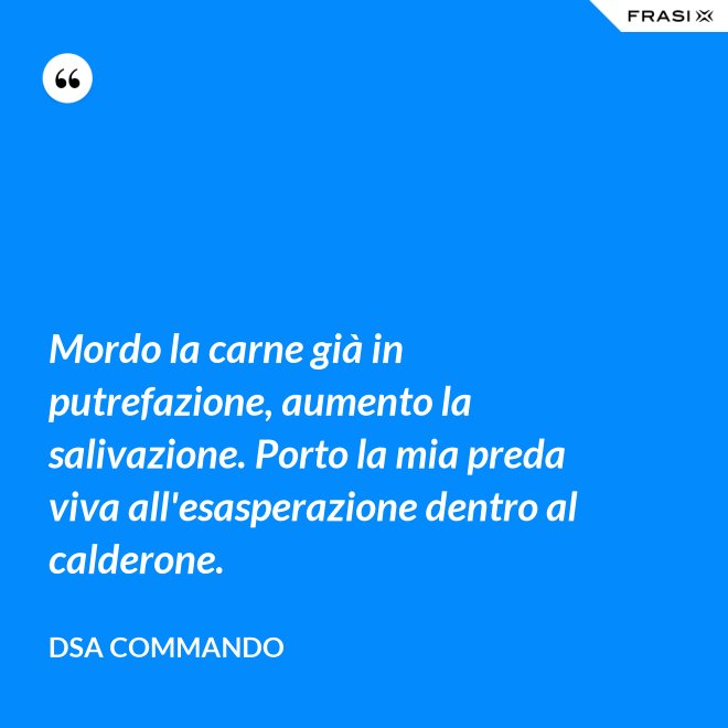 Mordo la carne già in putrefazione, aumento la salivazione. Porto la mia preda viva all'esasperazione dentro al calderone. - DSA Commando