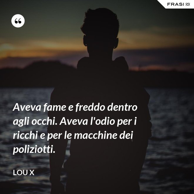 Aveva fame e freddo dentro agli occhi. Aveva l'odio per i ricchi e per le macchine dei poliziotti. - Lou X