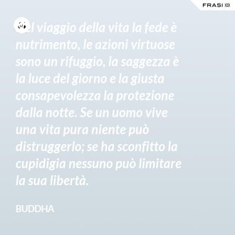 Nel viaggio della vita la fede è nutrimento, le azioni virtuose sono un rifuggio, la saggezza è la luce del giorno e la giusta consapevolezza la protezione dalla notte. Se un uomo vive una vita pura niente può distruggerlo; se ha sconfitto la cupidigia nessuno può limitare la sua libertà. - Buddha