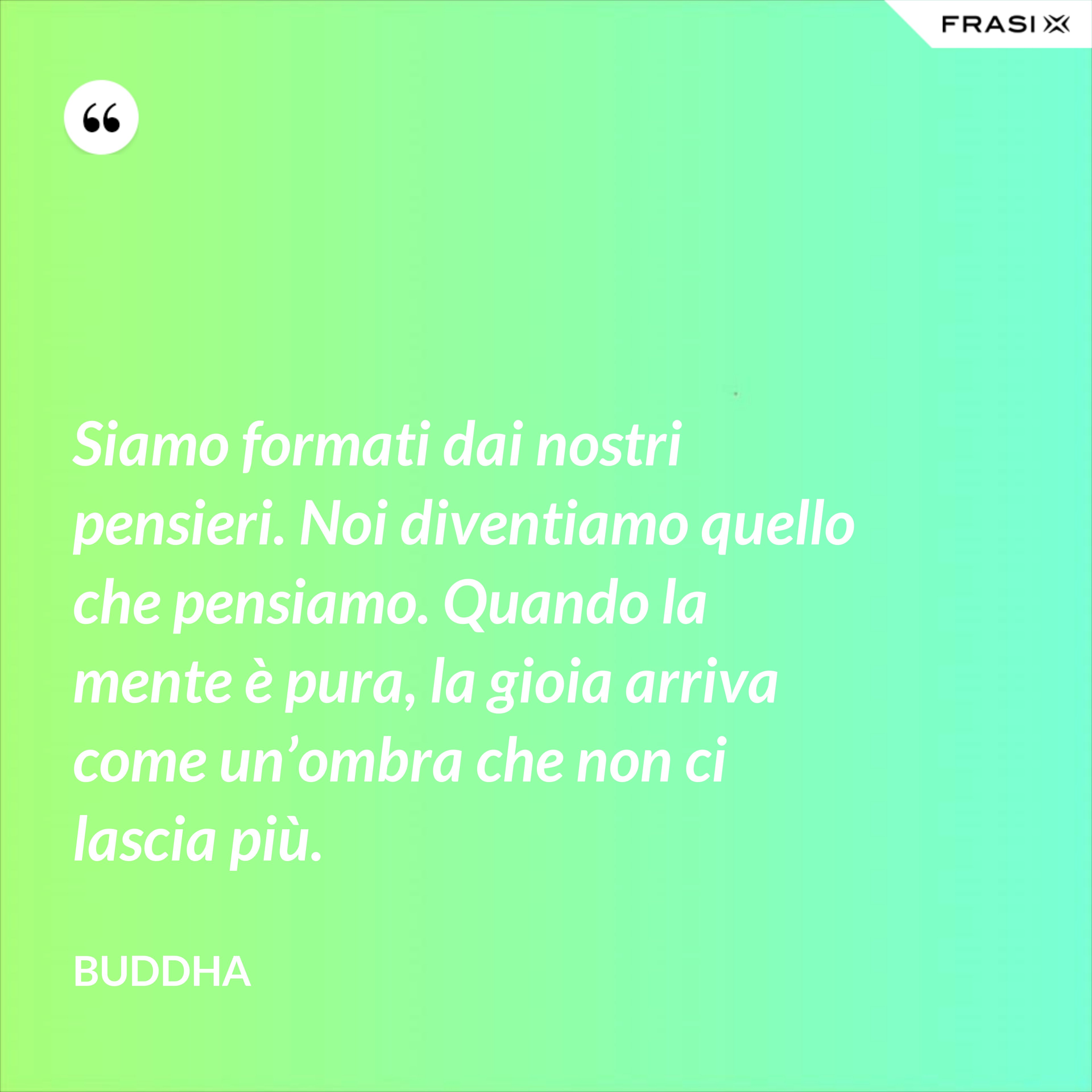Siamo formati dai nostri pensieri. Noi diventiamo quello che pensiamo. Quando la mente è pura, la gioia arriva come un’ombra che non ci lascia più. - Buddha