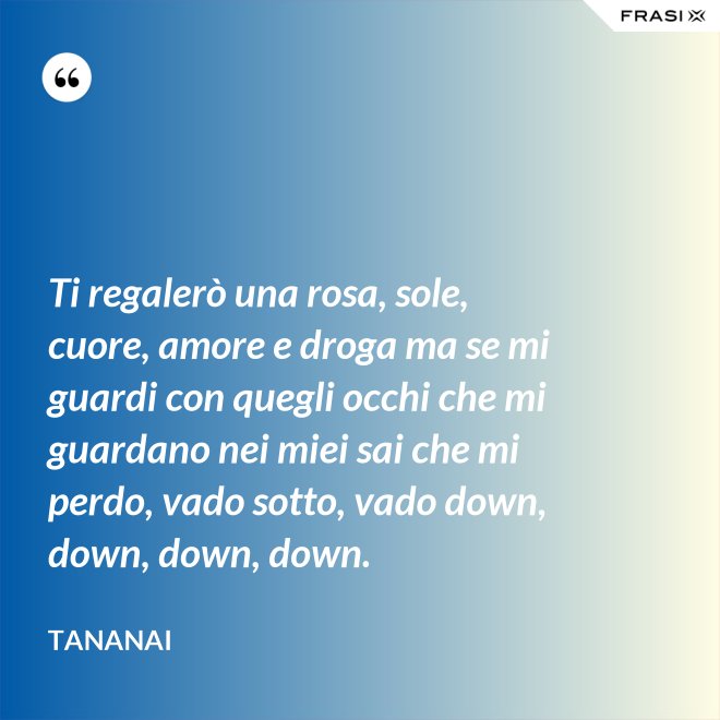 Ti regalerò una rosa, sole, cuore, amore e droga ma se mi guardi con quegli occhi che mi guardano nei miei sai che mi perdo, vado sotto, vado down, down, down, down. - Tananai