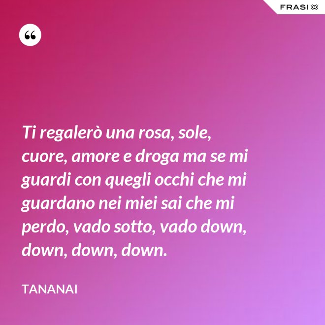 Ti regalerò una rosa, sole, cuore, amore e droga ma se mi guardi con quegli occhi che mi guardano nei miei sai che mi perdo, vado sotto, vado down, down, down, down. - Tananai