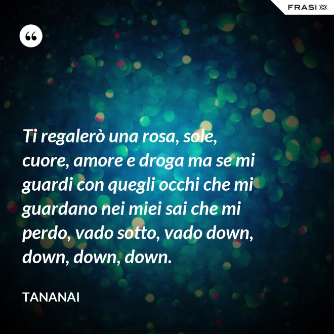 Ti regalerò una rosa, sole, cuore, amore e droga ma se mi guardi con quegli occhi che mi guardano nei miei sai che mi perdo, vado sotto, vado down, down, down, down. - Tananai