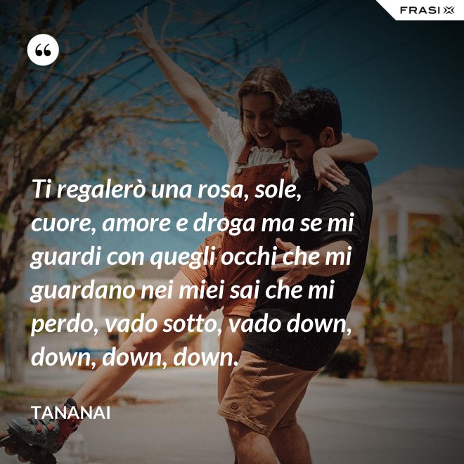 Ti regalerò una rosa, sole, cuore, amore e droga ma se mi guardi con quegli occhi che mi guardano nei miei sai che mi perdo, vado sotto, vado down, down, down, down. - Tananai