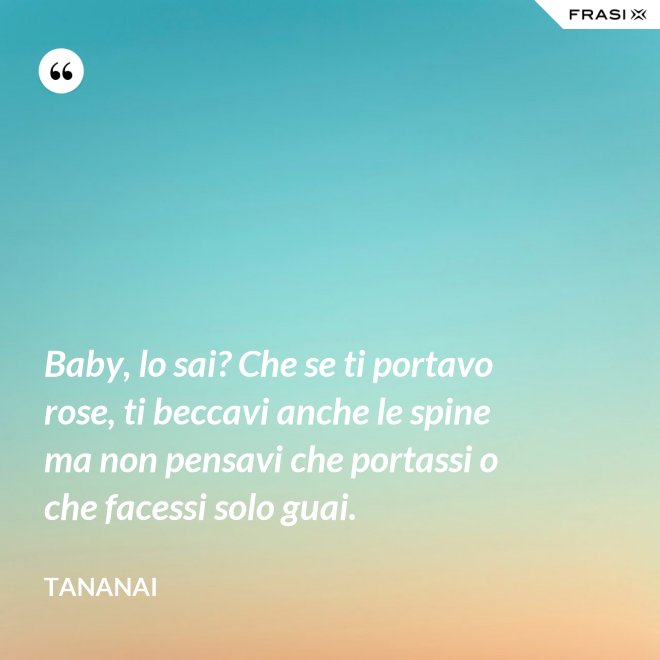 Baby, lo sai? Che se ti portavo rose, ti beccavi anche le spine ma non pensavi che portassi o che facessi solo guai. - Tananai