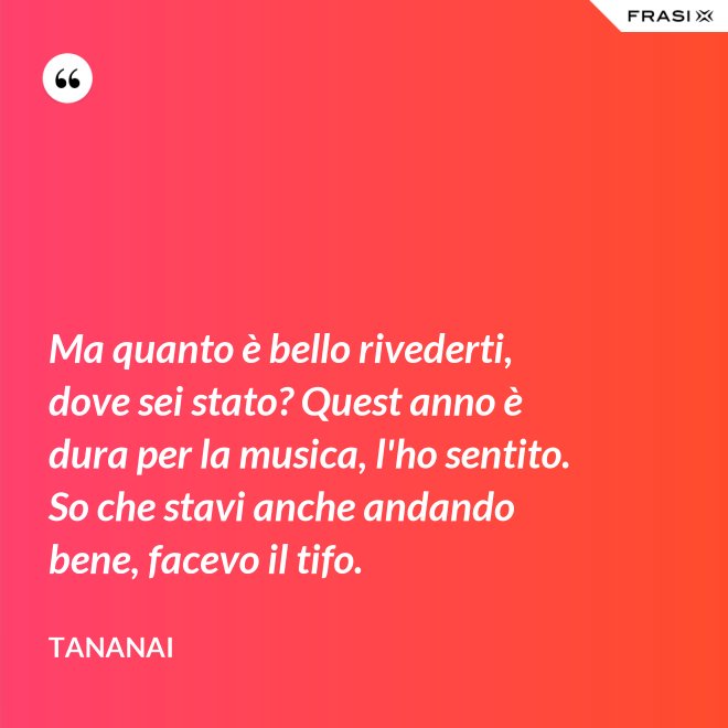 Ma quanto è bello rivederti, dove sei stato? Quest anno è dura per la musica, l'ho sentito. So che stavi anche andando bene, facevo il tifo. - Tananai