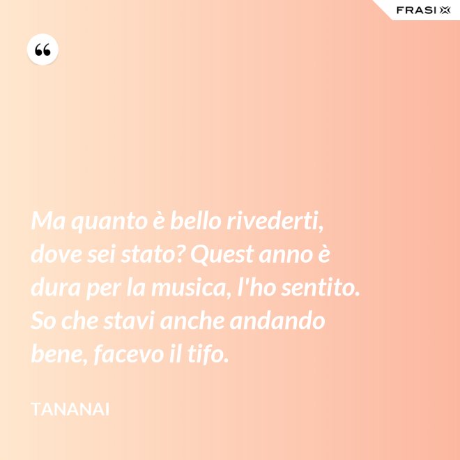 Ma quanto è bello rivederti, dove sei stato? Quest anno è dura per la musica, l'ho sentito. So che stavi anche andando bene, facevo il tifo. - Tananai
