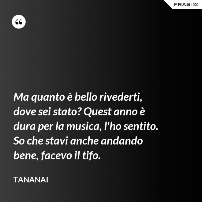 Ma quanto è bello rivederti, dove sei stato? Quest anno è dura per la musica, l'ho sentito. So che stavi anche andando bene, facevo il tifo. - Tananai