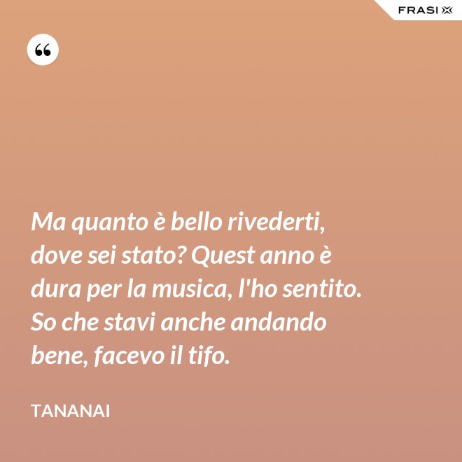 Ma quanto è bello rivederti, dove sei stato? Quest anno è dura per la musica, l'ho sentito. So che stavi anche andando bene, facevo il tifo. - Tananai