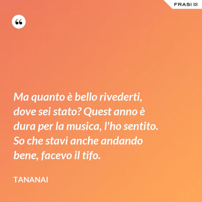 Ma quanto è bello rivederti, dove sei stato? Quest anno è dura per la musica, l'ho sentito. So che stavi anche andando bene, facevo il tifo. - Tananai