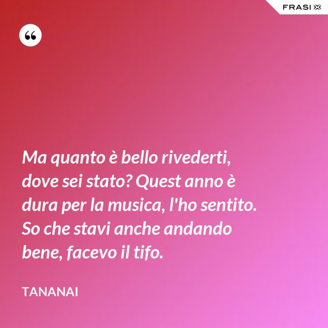 Ma quanto è bello rivederti, dove sei stato? Quest anno è dura per la musica, l'ho sentito. So che stavi anche andando bene, facevo il tifo. - Tananai