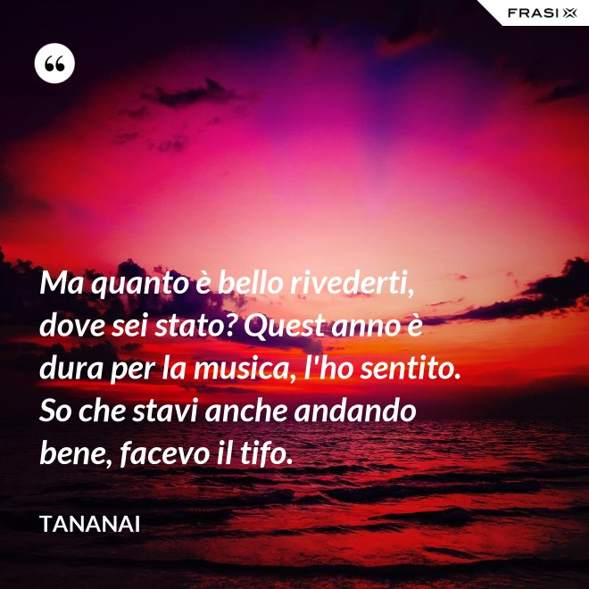 Ma quanto è bello rivederti, dove sei stato? Quest anno è dura per la musica, l'ho sentito. So che stavi anche andando bene, facevo il tifo. - Tananai
