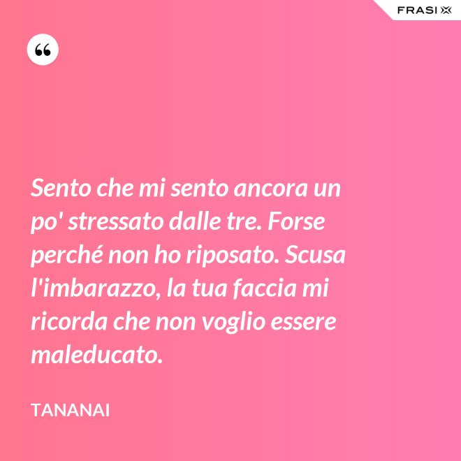 Sento che mi sento ancora un po' stressato dalle tre. Forse perché non ho riposato. Scusa l'imbarazzo, la tua faccia mi ricorda che non voglio essere maleducato. - Tananai