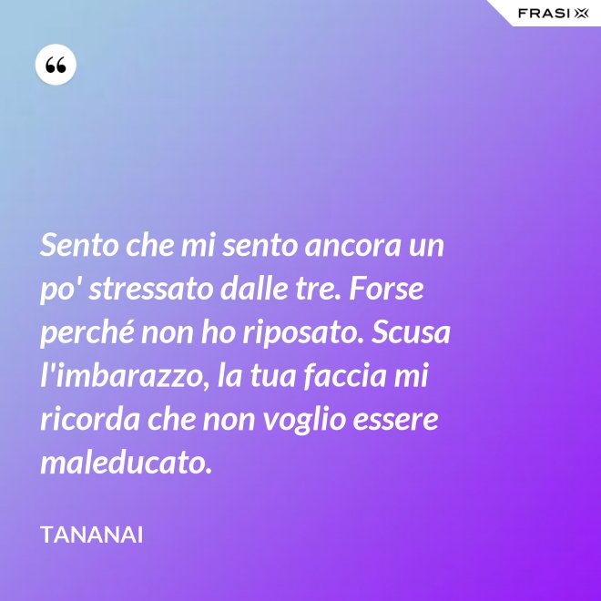Sento che mi sento ancora un po' stressato dalle tre. Forse perché non ho riposato. Scusa l'imbarazzo, la tua faccia mi ricorda che non voglio essere maleducato. - Tananai