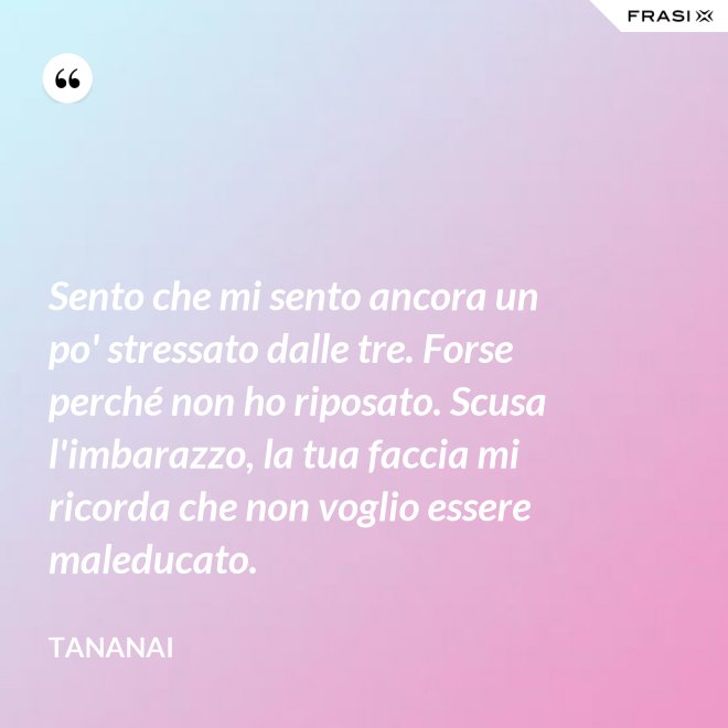 Sento che mi sento ancora un po' stressato dalle tre. Forse perché non ho riposato. Scusa l'imbarazzo, la tua faccia mi ricorda che non voglio essere maleducato. - Tananai