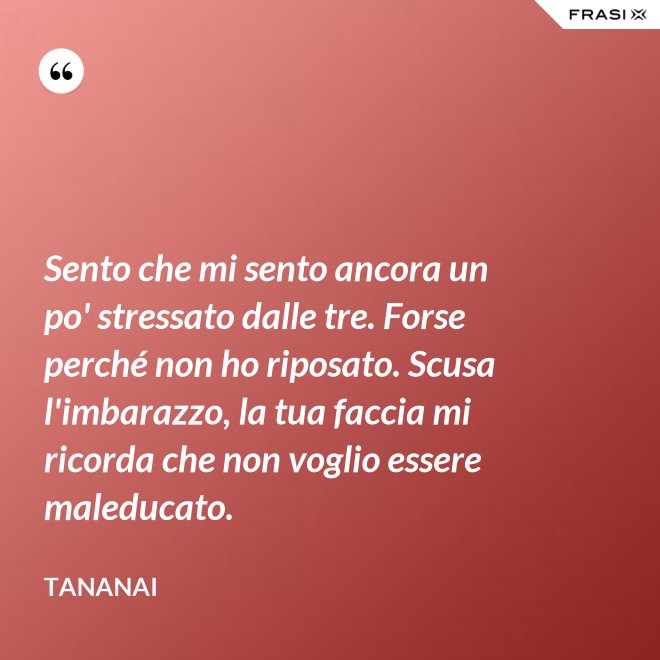 Sento che mi sento ancora un po' stressato dalle tre. Forse perché non ho riposato. Scusa l'imbarazzo, la tua faccia mi ricorda che non voglio essere maleducato. - Tananai