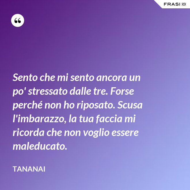 Sento che mi sento ancora un po' stressato dalle tre. Forse perché non ho riposato. Scusa l'imbarazzo, la tua faccia mi ricorda che non voglio essere maleducato. - Tananai
