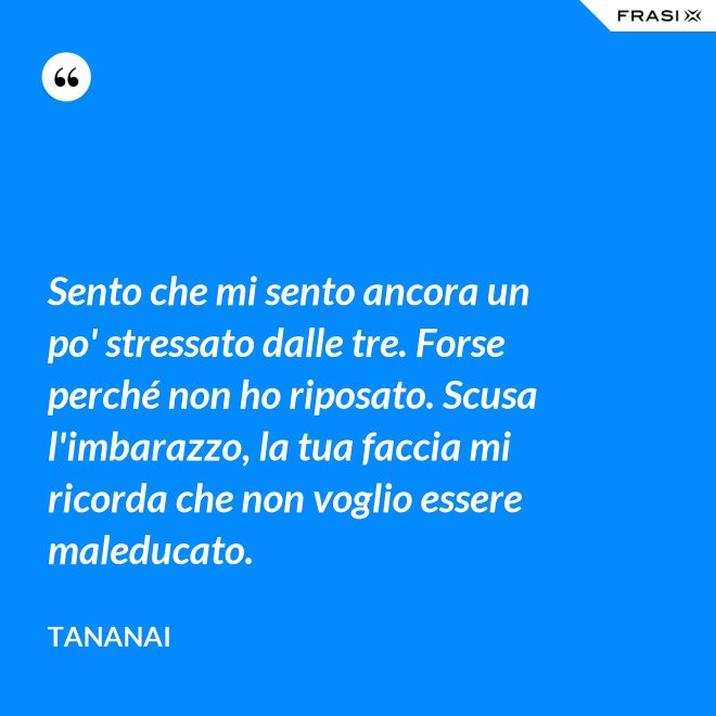 Sento che mi sento ancora un po' stressato dalle tre. Forse perché non ho riposato. Scusa l'imbarazzo, la tua faccia mi ricorda che non voglio essere maleducato. - Tananai
