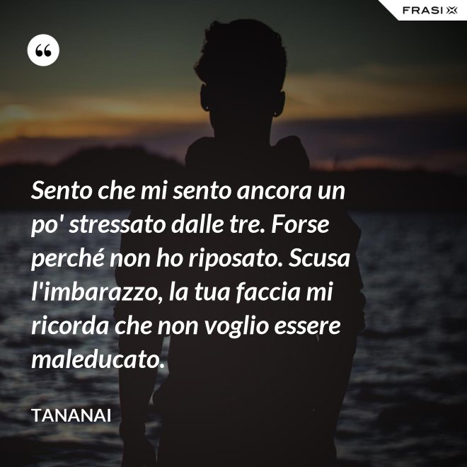 Sento che mi sento ancora un po' stressato dalle tre. Forse perché non ho riposato. Scusa l'imbarazzo, la tua faccia mi ricorda che non voglio essere maleducato. - Tananai