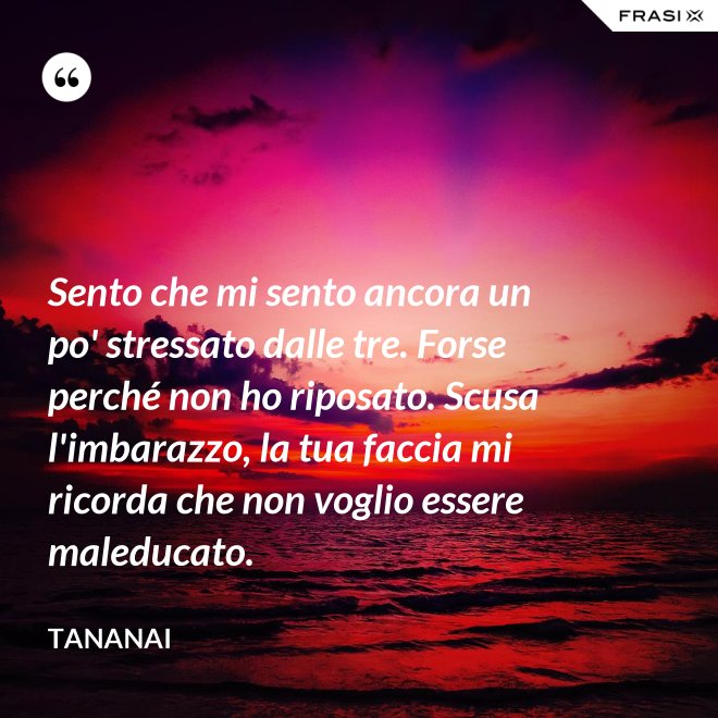 Sento che mi sento ancora un po' stressato dalle tre. Forse perché non ho riposato. Scusa l'imbarazzo, la tua faccia mi ricorda che non voglio essere maleducato. - Tananai