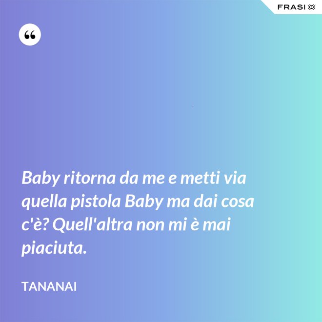 Baby ritorna da me e metti via quella pistola Baby ma dai cosa c'è? Quell'altra non mi è mai piaciuta. - Tananai