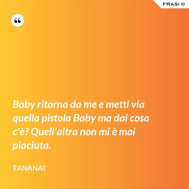 Baby ritorna da me e metti via quella pistola Baby ma dai cosa c'è? Quell'altra non mi è mai piaciuta. - Tananai