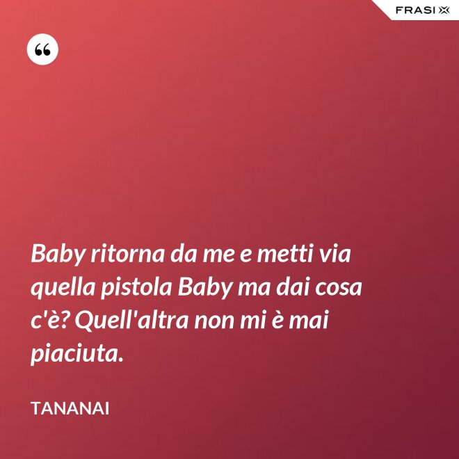 Baby ritorna da me e metti via quella pistola Baby ma dai cosa c'è? Quell'altra non mi è mai piaciuta. - Tananai