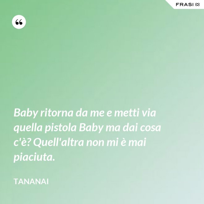 Baby ritorna da me e metti via quella pistola Baby ma dai cosa c'è? Quell'altra non mi è mai piaciuta. - Tananai
