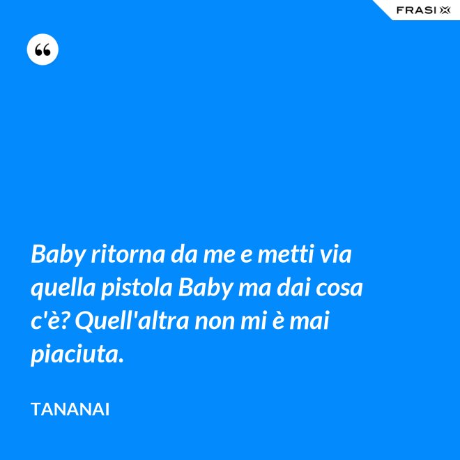 Baby ritorna da me e metti via quella pistola Baby ma dai cosa c'è? Quell'altra non mi è mai piaciuta. - Tananai