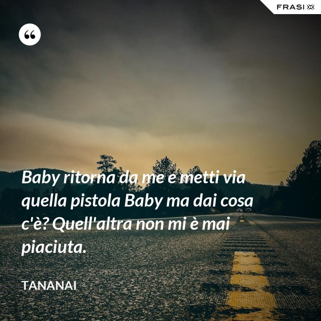Baby ritorna da me e metti via quella pistola Baby ma dai cosa c'è? Quell'altra non mi è mai piaciuta. - Tananai