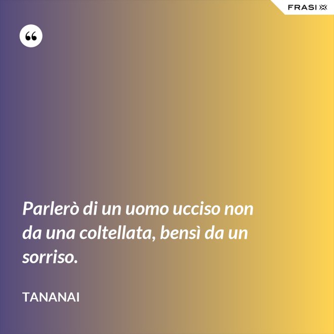 Parlerò di un uomo ucciso non da una coltellata, bensì da un sorriso. - Tananai