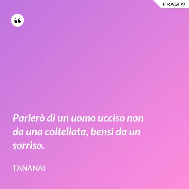 Parlerò di un uomo ucciso non da una coltellata, bensì da un sorriso. - Tananai