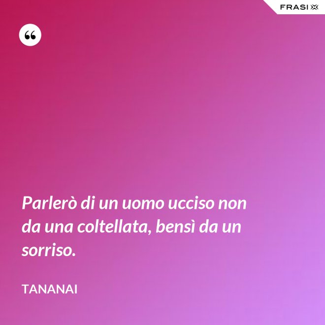 Parlerò di un uomo ucciso non da una coltellata, bensì da un sorriso. - Tananai