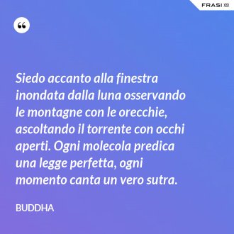 Siedo accanto alla finestra inondata dalla luna osservando le montagne con le orecchie, ascoltando il torrente con occhi aperti. Ogni molecola predica una legge perfetta, ogni momento canta un vero sutra. - Buddha