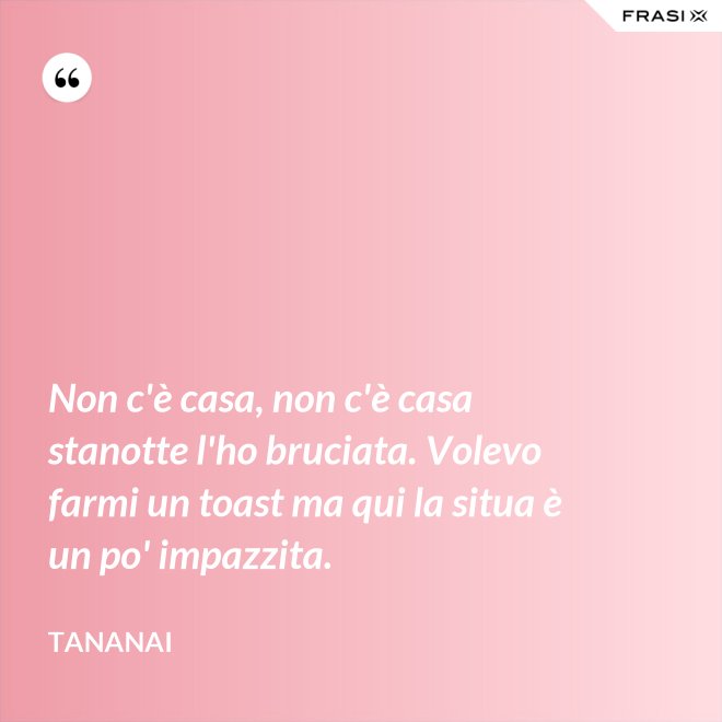 Non c'è casa, non c'è casa stanotte l'ho bruciata. Volevo farmi un toast ma qui la situa è un po' impazzita. - Tananai
